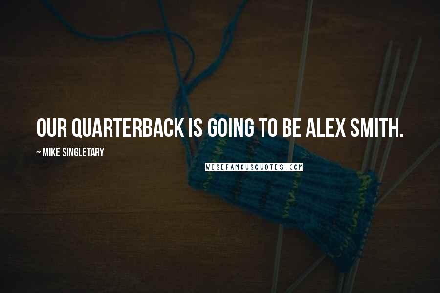 Mike Singletary Quotes: Our quarterback is going to be Alex Smith.