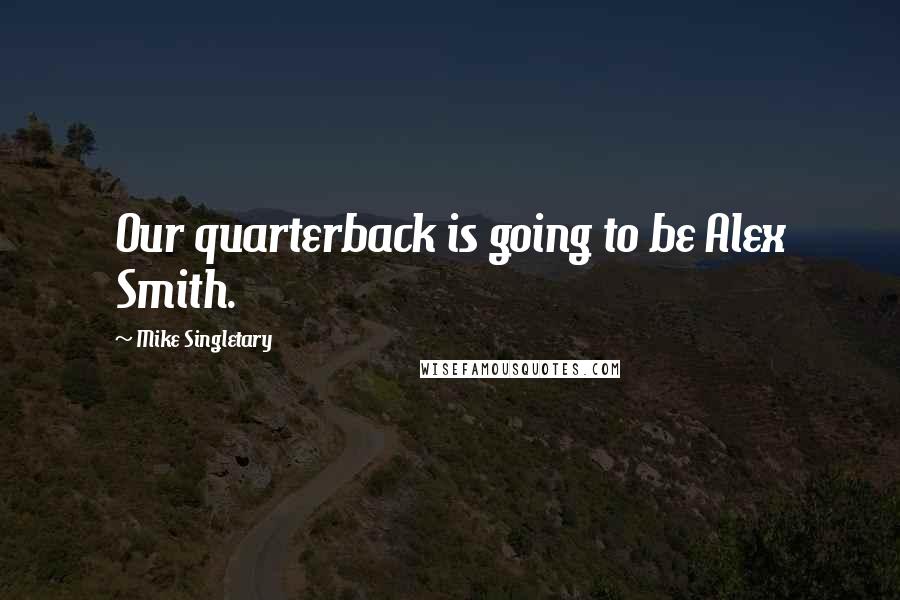 Mike Singletary Quotes: Our quarterback is going to be Alex Smith.