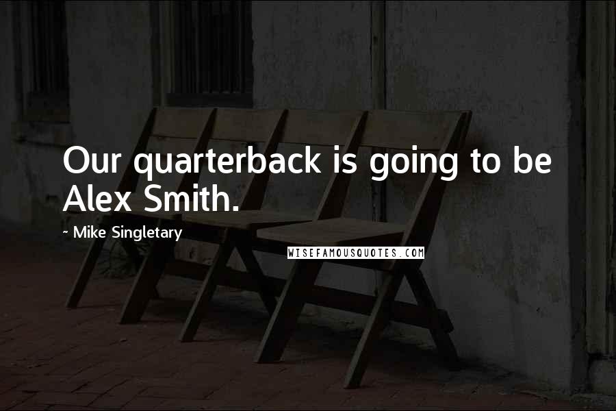 Mike Singletary Quotes: Our quarterback is going to be Alex Smith.