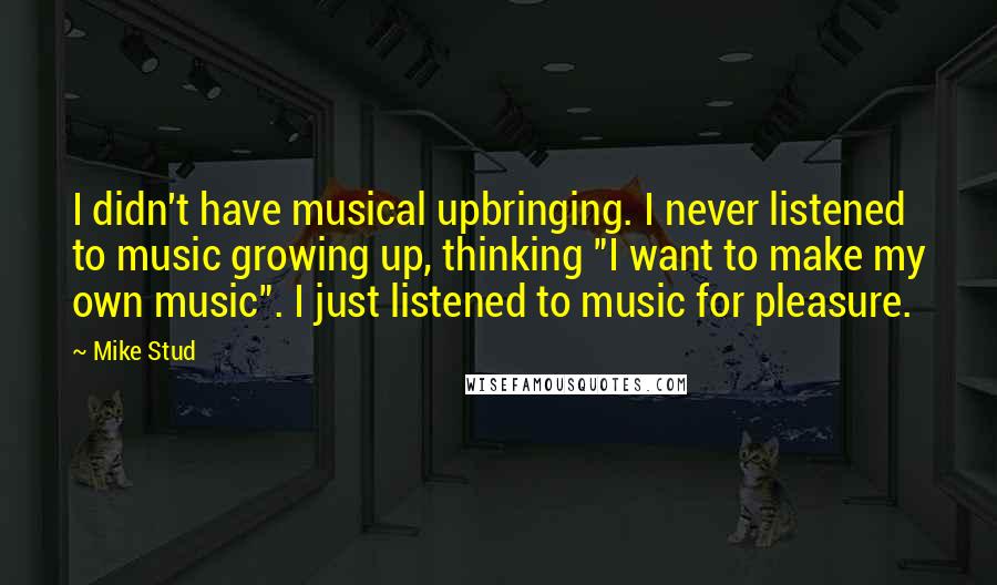 Mike Stud Quotes: I didn't have musical upbringing. I never listened to music growing up, thinking "I want to make my own music". I just listened to music for pleasure.