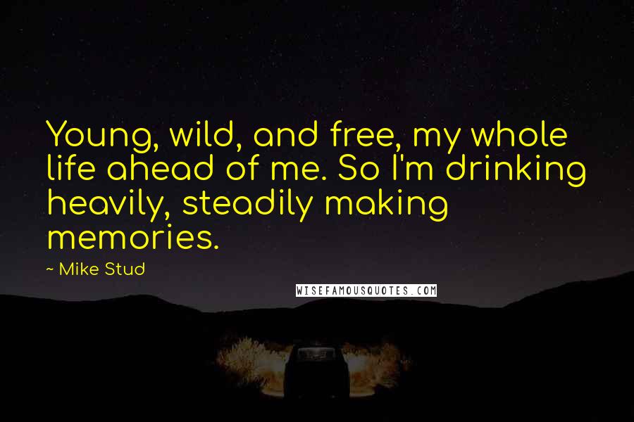 Mike Stud Quotes: Young, wild, and free, my whole life ahead of me. So I'm drinking heavily, steadily making memories.