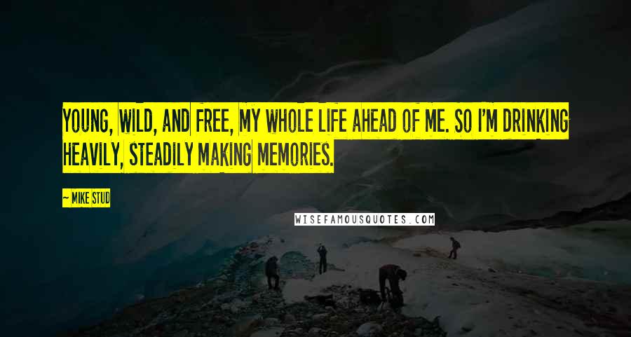 Mike Stud Quotes: Young, wild, and free, my whole life ahead of me. So I'm drinking heavily, steadily making memories.