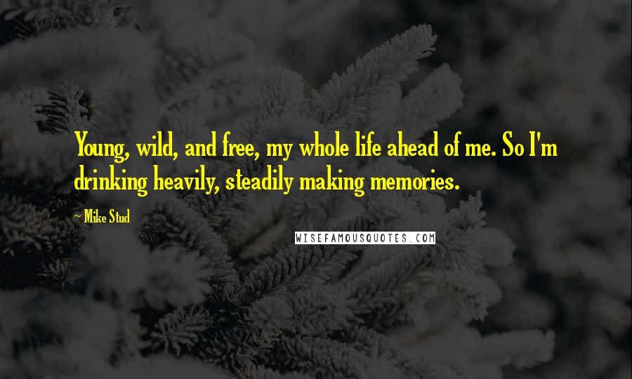 Mike Stud Quotes: Young, wild, and free, my whole life ahead of me. So I'm drinking heavily, steadily making memories.