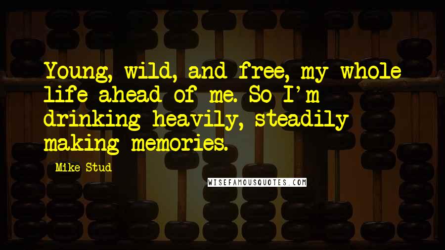 Mike Stud Quotes: Young, wild, and free, my whole life ahead of me. So I'm drinking heavily, steadily making memories.