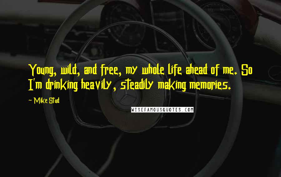 Mike Stud Quotes: Young, wild, and free, my whole life ahead of me. So I'm drinking heavily, steadily making memories.