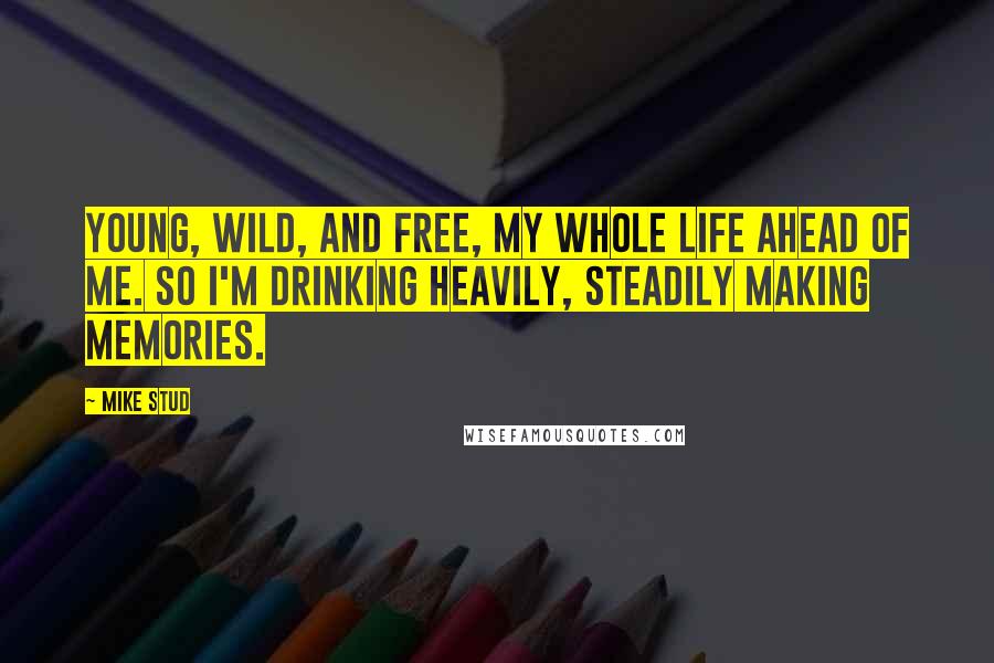 Mike Stud Quotes: Young, wild, and free, my whole life ahead of me. So I'm drinking heavily, steadily making memories.
