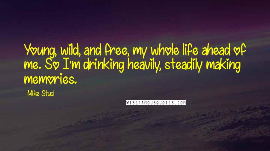 Mike Stud Quotes: Young, wild, and free, my whole life ahead of me. So I'm drinking heavily, steadily making memories.