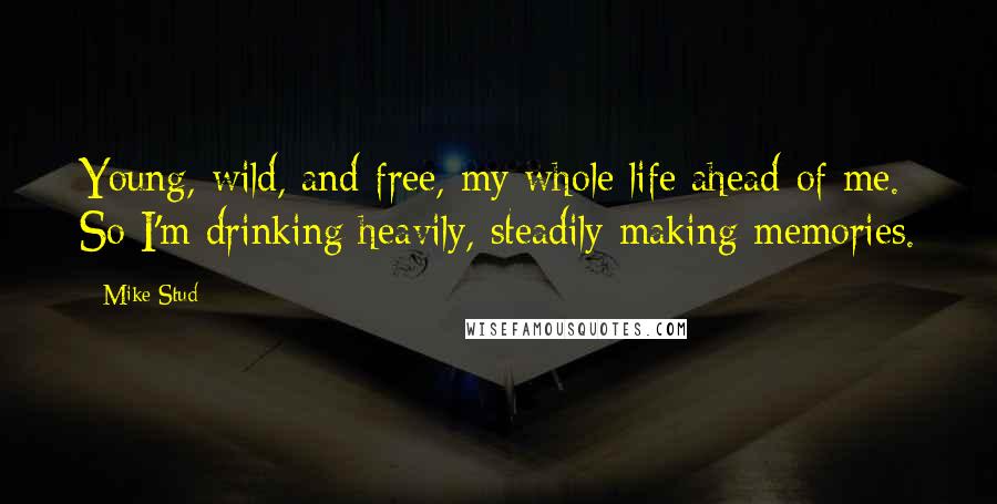Mike Stud Quotes: Young, wild, and free, my whole life ahead of me. So I'm drinking heavily, steadily making memories.