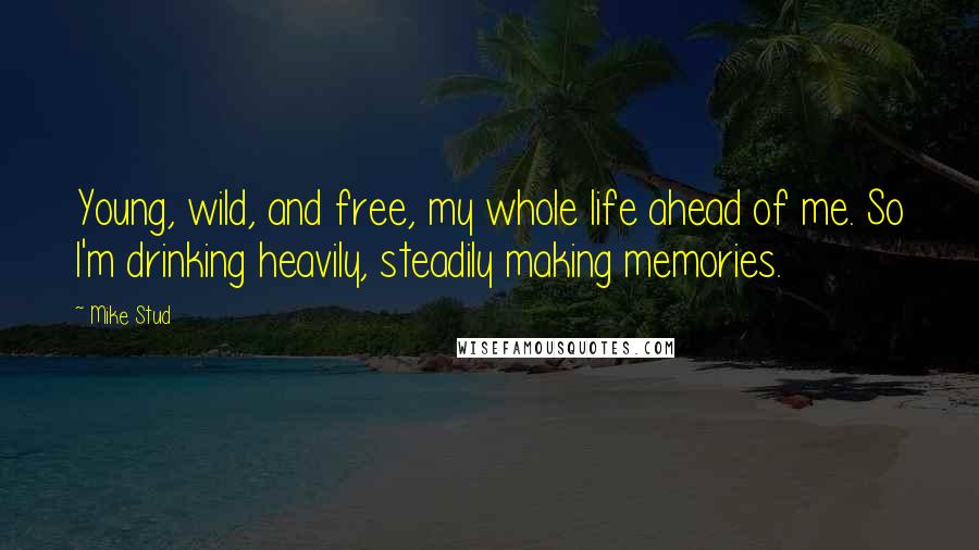 Mike Stud Quotes: Young, wild, and free, my whole life ahead of me. So I'm drinking heavily, steadily making memories.