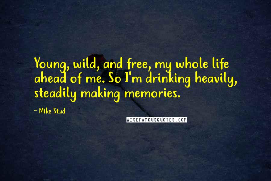 Mike Stud Quotes: Young, wild, and free, my whole life ahead of me. So I'm drinking heavily, steadily making memories.