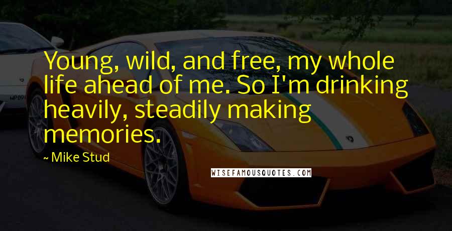 Mike Stud Quotes: Young, wild, and free, my whole life ahead of me. So I'm drinking heavily, steadily making memories.