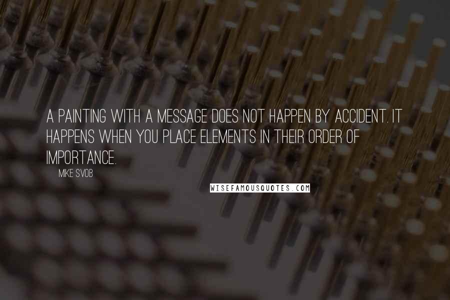 Mike Svob Quotes: A painting with a message does not happen by accident. It happens when you place elements in their order of importance.