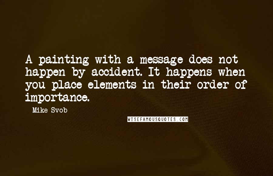 Mike Svob Quotes: A painting with a message does not happen by accident. It happens when you place elements in their order of importance.