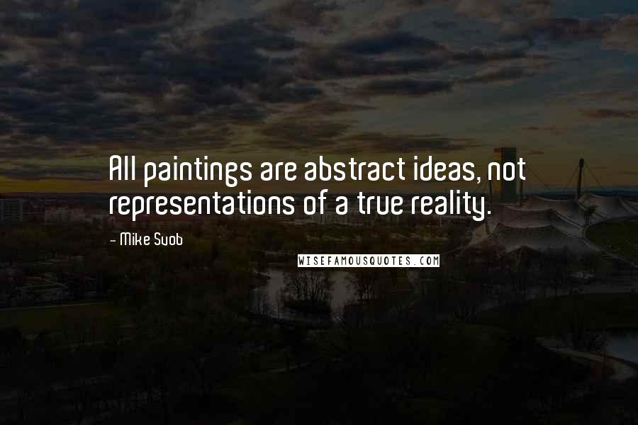 Mike Svob Quotes: All paintings are abstract ideas, not representations of a true reality.
