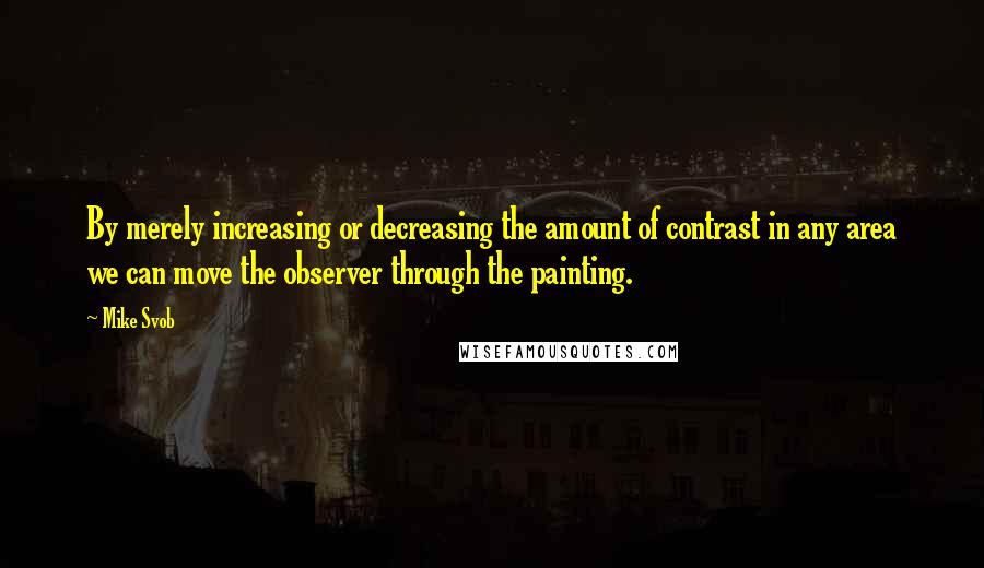 Mike Svob Quotes: By merely increasing or decreasing the amount of contrast in any area we can move the observer through the painting.