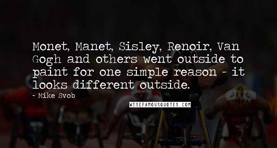 Mike Svob Quotes: Monet, Manet, Sisley, Renoir, Van Gogh and others went outside to paint for one simple reason - it looks different outside.