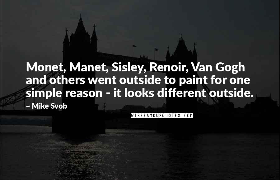 Mike Svob Quotes: Monet, Manet, Sisley, Renoir, Van Gogh and others went outside to paint for one simple reason - it looks different outside.