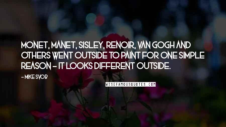 Mike Svob Quotes: Monet, Manet, Sisley, Renoir, Van Gogh and others went outside to paint for one simple reason - it looks different outside.