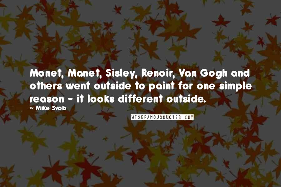 Mike Svob Quotes: Monet, Manet, Sisley, Renoir, Van Gogh and others went outside to paint for one simple reason - it looks different outside.