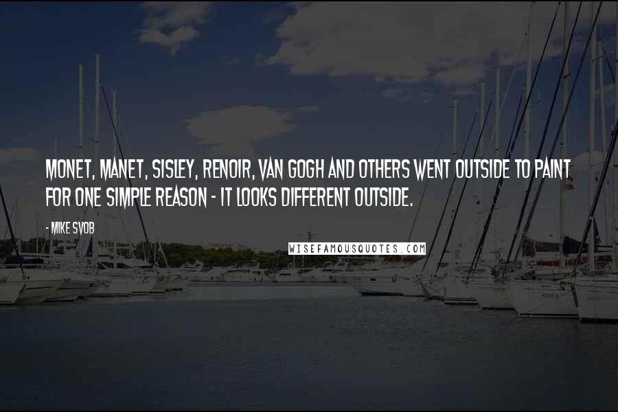Mike Svob Quotes: Monet, Manet, Sisley, Renoir, Van Gogh and others went outside to paint for one simple reason - it looks different outside.