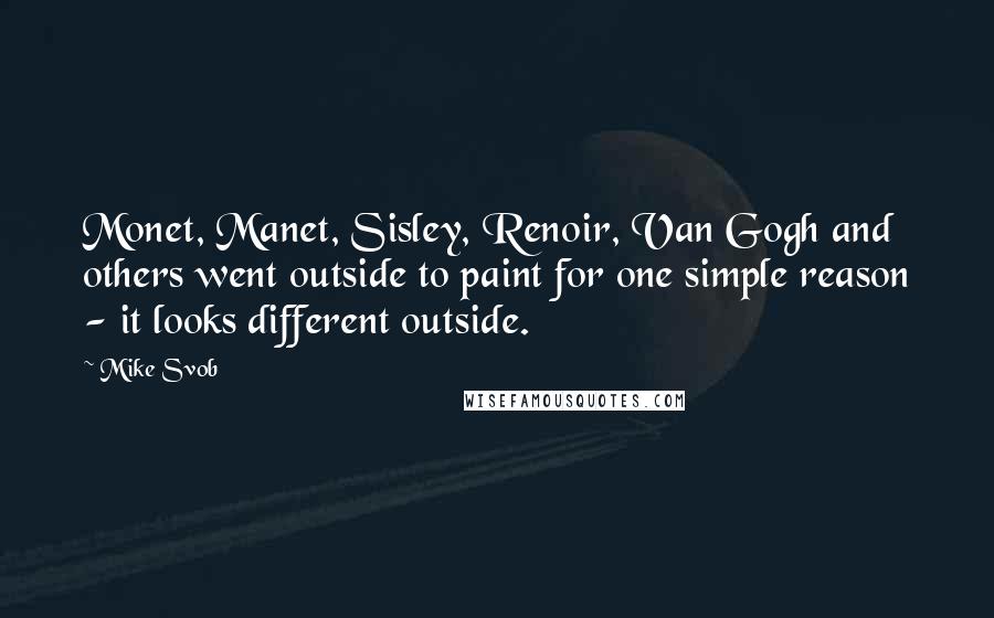 Mike Svob Quotes: Monet, Manet, Sisley, Renoir, Van Gogh and others went outside to paint for one simple reason - it looks different outside.