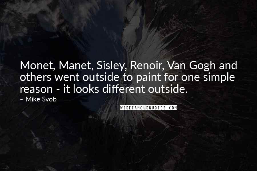 Mike Svob Quotes: Monet, Manet, Sisley, Renoir, Van Gogh and others went outside to paint for one simple reason - it looks different outside.