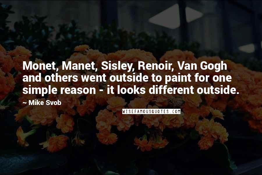 Mike Svob Quotes: Monet, Manet, Sisley, Renoir, Van Gogh and others went outside to paint for one simple reason - it looks different outside.