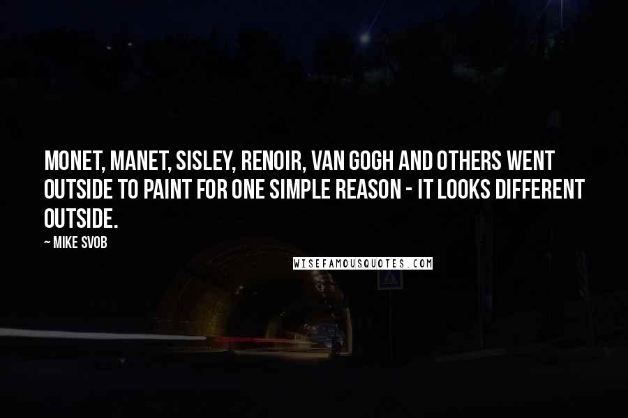 Mike Svob Quotes: Monet, Manet, Sisley, Renoir, Van Gogh and others went outside to paint for one simple reason - it looks different outside.