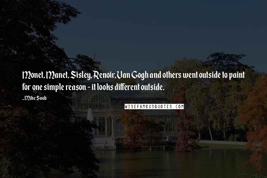 Mike Svob Quotes: Monet, Manet, Sisley, Renoir, Van Gogh and others went outside to paint for one simple reason - it looks different outside.