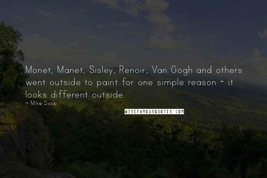 Mike Svob Quotes: Monet, Manet, Sisley, Renoir, Van Gogh and others went outside to paint for one simple reason - it looks different outside.