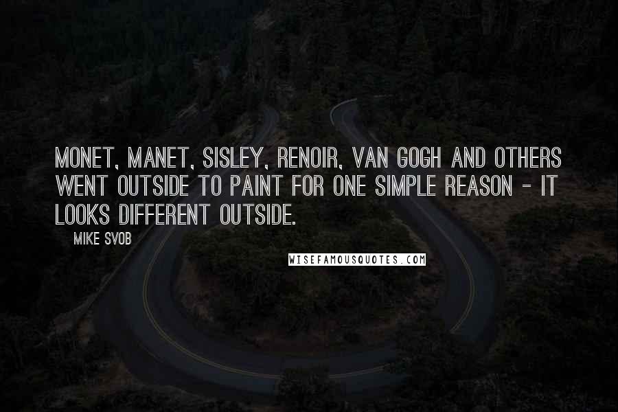 Mike Svob Quotes: Monet, Manet, Sisley, Renoir, Van Gogh and others went outside to paint for one simple reason - it looks different outside.