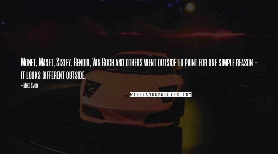 Mike Svob Quotes: Monet, Manet, Sisley, Renoir, Van Gogh and others went outside to paint for one simple reason - it looks different outside.