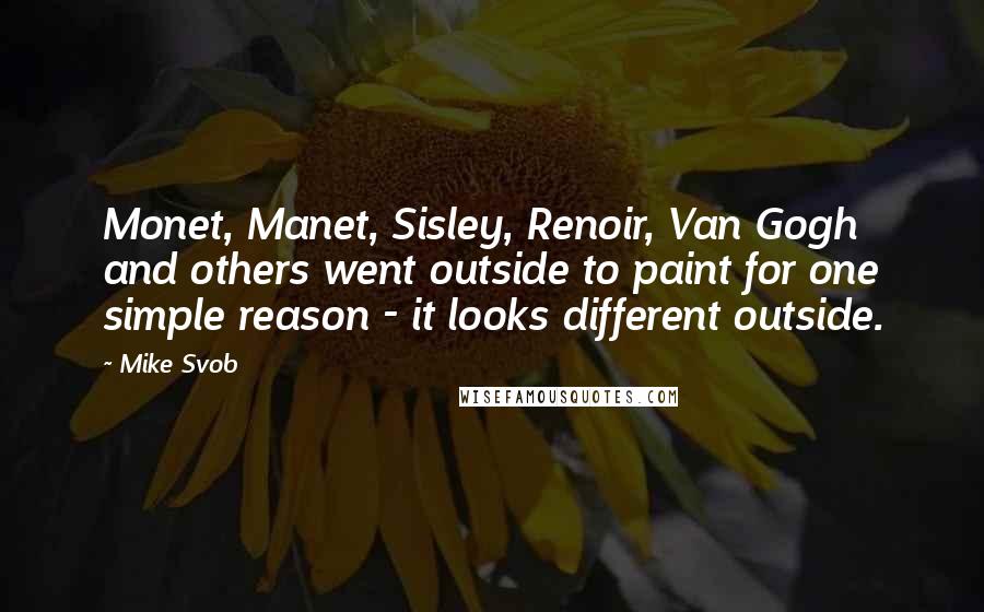 Mike Svob Quotes: Monet, Manet, Sisley, Renoir, Van Gogh and others went outside to paint for one simple reason - it looks different outside.