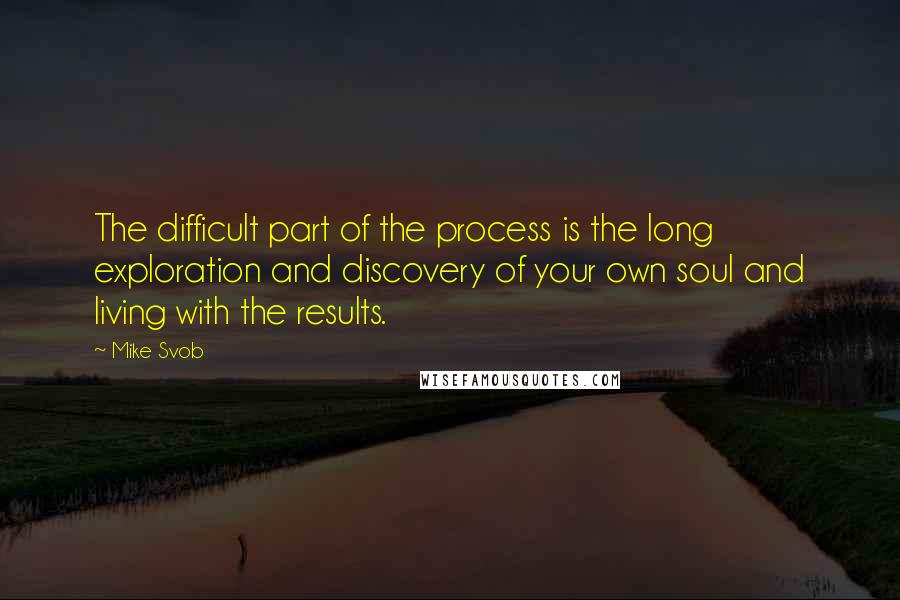 Mike Svob Quotes: The difficult part of the process is the long exploration and discovery of your own soul and living with the results.