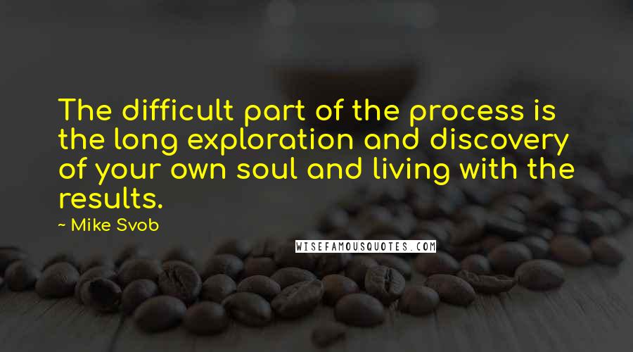 Mike Svob Quotes: The difficult part of the process is the long exploration and discovery of your own soul and living with the results.