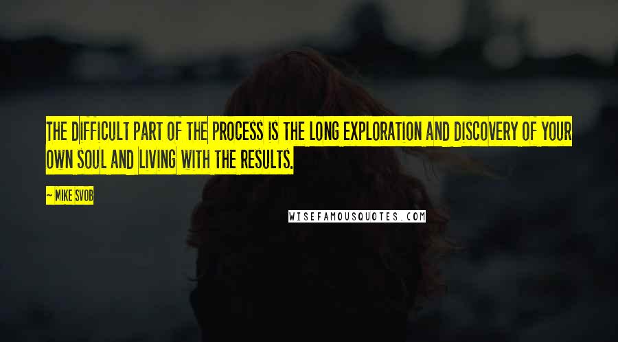 Mike Svob Quotes: The difficult part of the process is the long exploration and discovery of your own soul and living with the results.