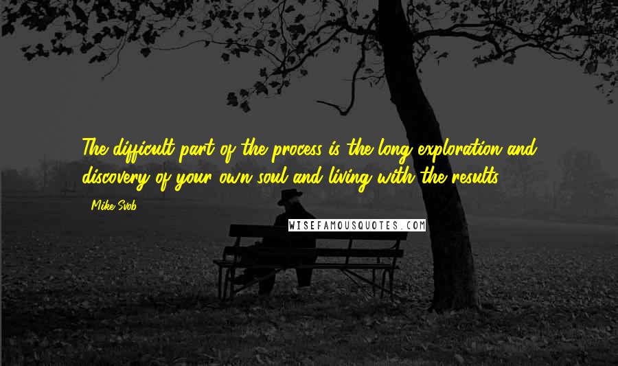 Mike Svob Quotes: The difficult part of the process is the long exploration and discovery of your own soul and living with the results.