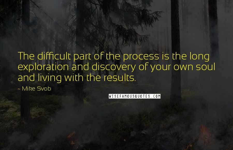 Mike Svob Quotes: The difficult part of the process is the long exploration and discovery of your own soul and living with the results.