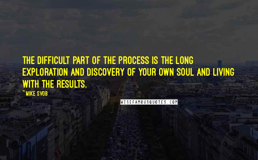 Mike Svob Quotes: The difficult part of the process is the long exploration and discovery of your own soul and living with the results.