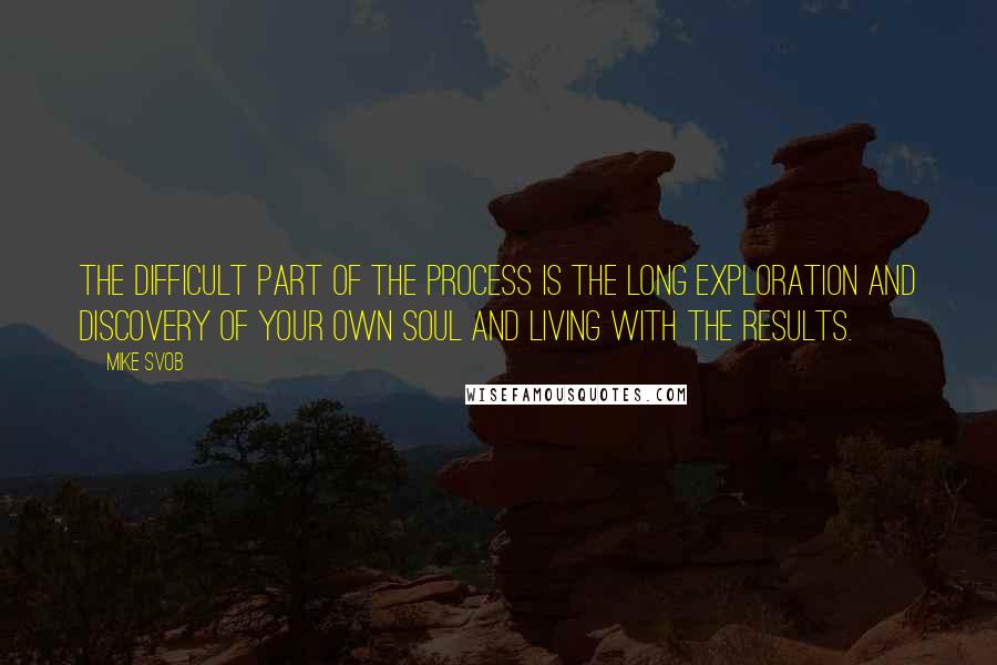 Mike Svob Quotes: The difficult part of the process is the long exploration and discovery of your own soul and living with the results.