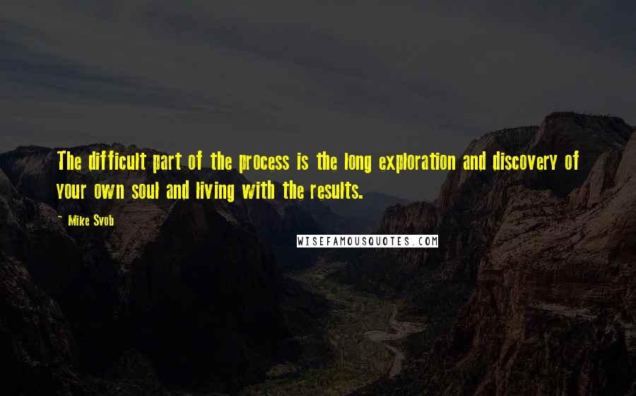 Mike Svob Quotes: The difficult part of the process is the long exploration and discovery of your own soul and living with the results.