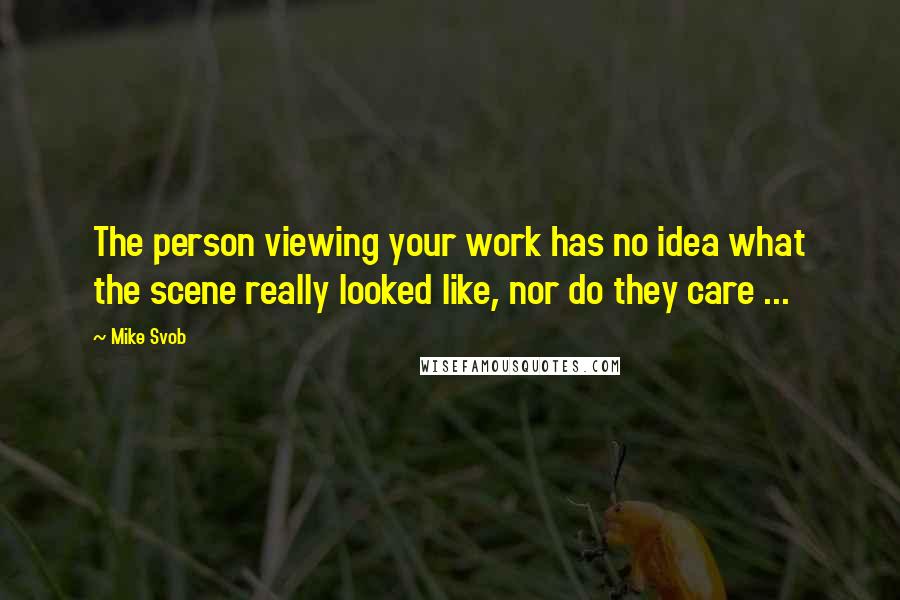 Mike Svob Quotes: The person viewing your work has no idea what the scene really looked like, nor do they care ...