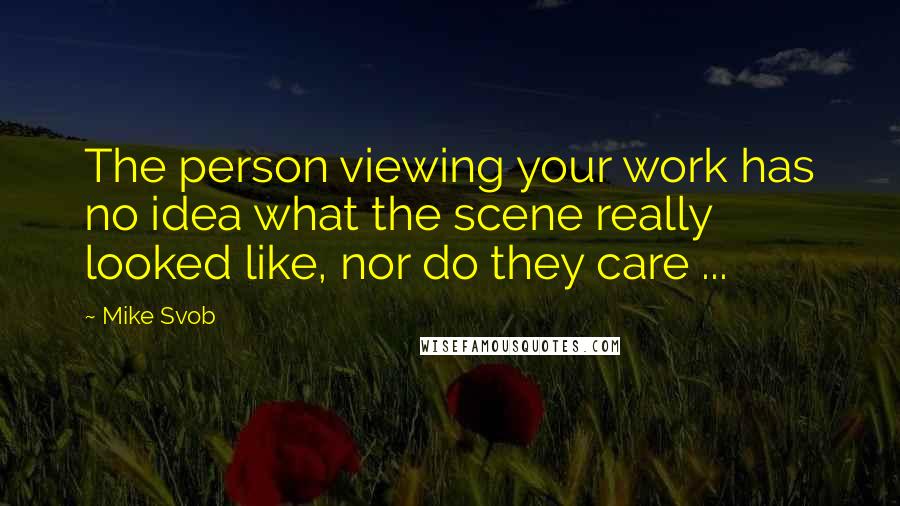 Mike Svob Quotes: The person viewing your work has no idea what the scene really looked like, nor do they care ...