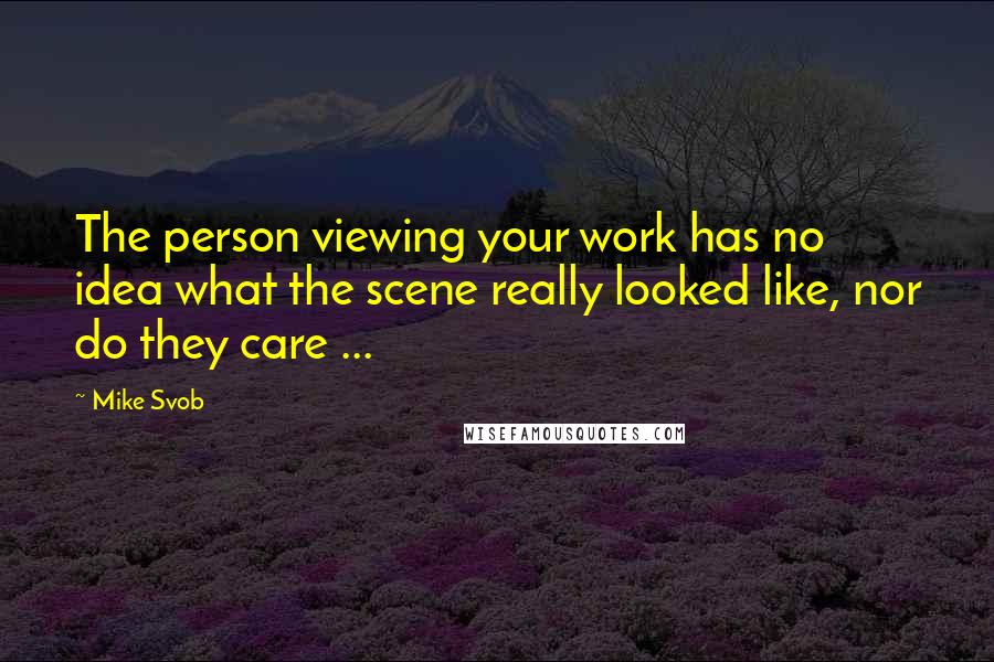 Mike Svob Quotes: The person viewing your work has no idea what the scene really looked like, nor do they care ...