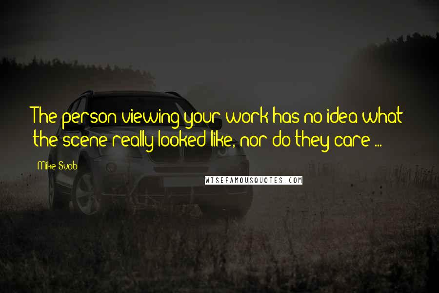 Mike Svob Quotes: The person viewing your work has no idea what the scene really looked like, nor do they care ...