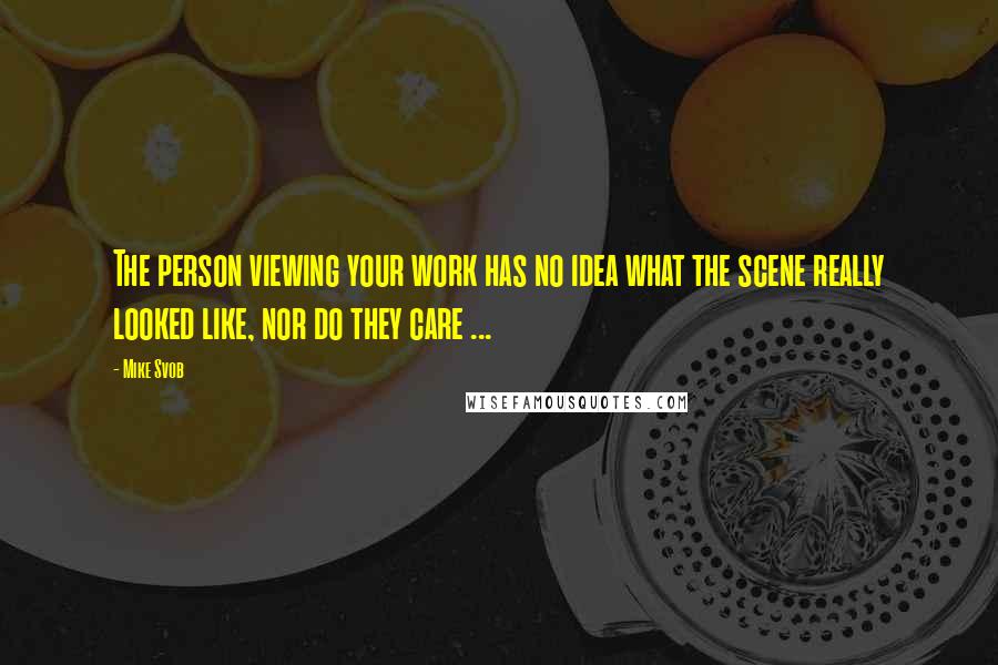 Mike Svob Quotes: The person viewing your work has no idea what the scene really looked like, nor do they care ...