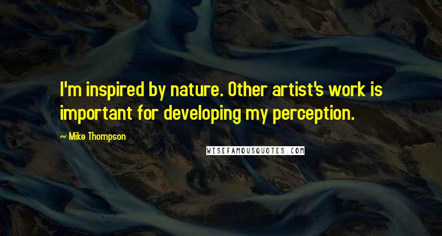 Mike Thompson Quotes: I'm inspired by nature. Other artist's work is important for developing my perception.