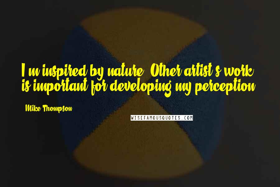 Mike Thompson Quotes: I'm inspired by nature. Other artist's work is important for developing my perception.