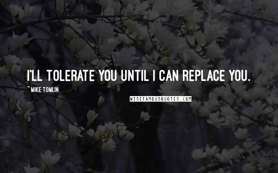 Mike Tomlin Quotes: I'll tolerate you until I can replace you.