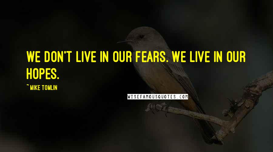 Mike Tomlin Quotes: We don't live in our fears. We live in our hopes.